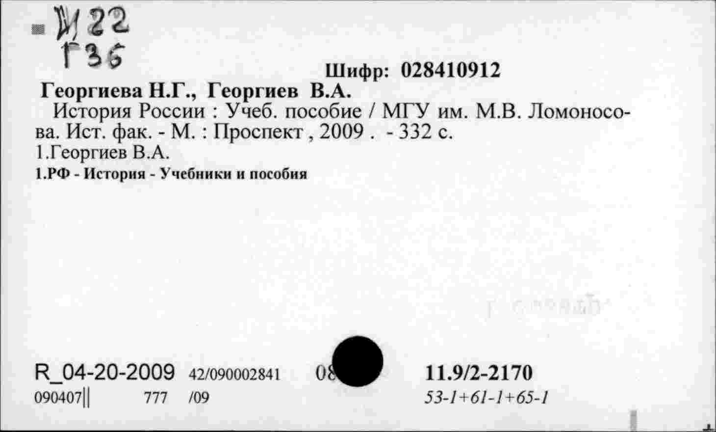 ﻿. V, 22
I	Шифр: 028410912
Георгиева Н.Г., Георгиев В.А.
История России : Учеб, пособие / МГУ им. М.В. Ломоносова. Ист. фак. - М. : Проспект , 2009 . - 332 с.
1.Георгиев В.А.
1.РФ - История - Учебники и пособия
К_04-20-2009 42/090002841
090407Ц	777 /09
11.9/2-2170
53-1+61-1+65-1